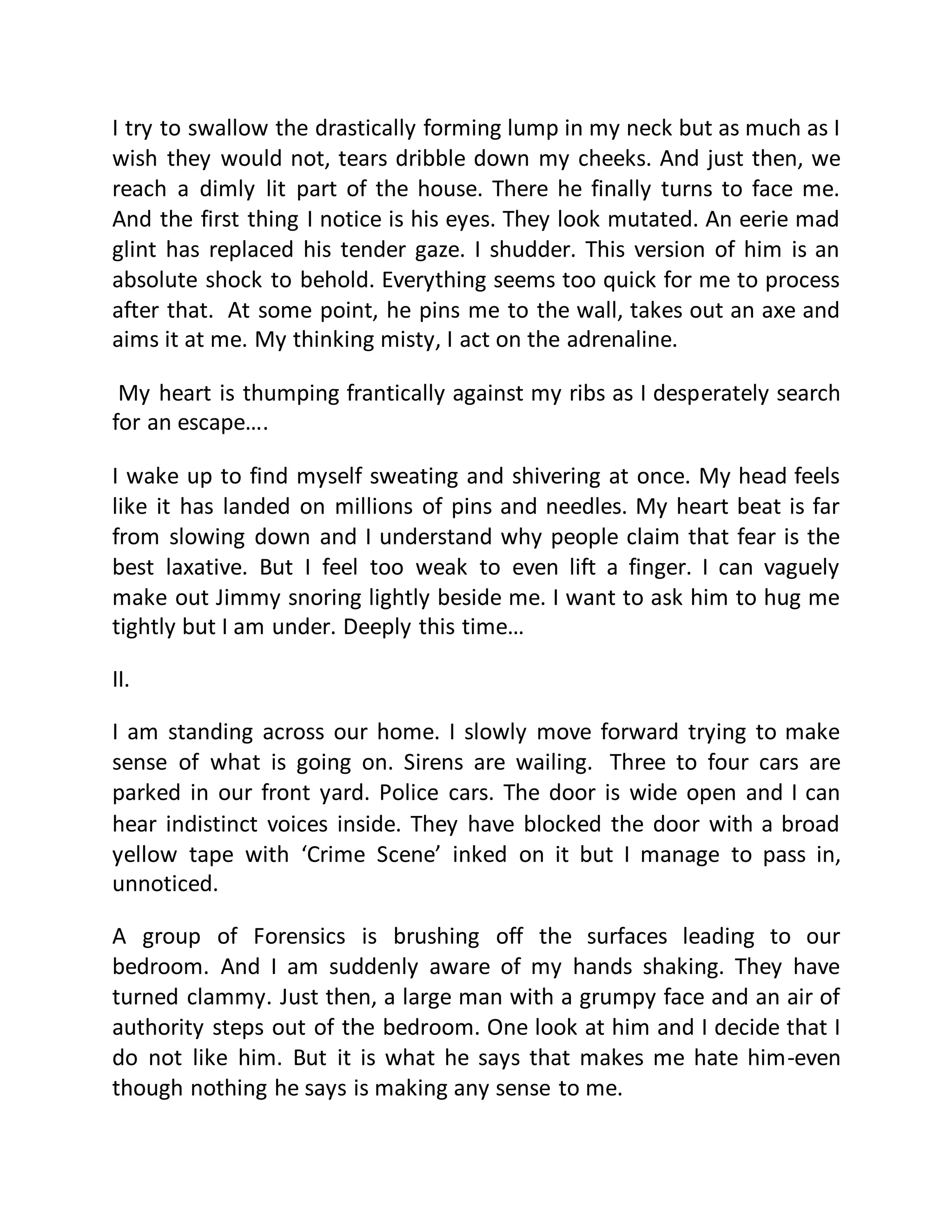 I try to swallow the drastically forming lump in my neck but as much as I 
wish they would not, tears dribble down my cheeks. And just then, we 
reach a dimly lit part of the house. There he finally turns to face me. 
And the first thing I notice is his eyes. They look mutated. An eerie mad 
glint has replaced his tender gaze. I shudder. This version of him is an 
absolute shock to behold. Everything seems too quick for me to process 
after that. At some point, he pins me to the wall, takes out an axe and 
aims it at me. My thinking misty, I act on the adrenaline. 
My heart is thumping frantically against my ribs as I desperately search 
for an escape…. 
I wake up to find myself sweating and shivering at once. My head feels 
like it has landed on millions of pins and needles. My heart beat is far 
from slowing down and I understand why people claim that fear is the 
best laxative. But I feel too weak to even lift a finger. I can vaguely 
make out Jimmy snoring lightly beside me. I want to ask him to hug me 
tightly but I am under. Deeply this time… 
II. 
I am standing across our home. I slowly move forward trying to make 
sense of what is going on. Sirens are wailing. Three to four cars are 
parked in our front yard. Police cars. The door is wide open and I can 
hear indistinct voices inside. They have blocked the door with a broad 
yellow tape with ‘Crime Scene’ inked on it but I manage to pass in, 
unnoticed. 
A group of Forensics is brushing off the surfaces leading to our 
bedroom. And I am suddenly aware of my hands shaking. They have 
turned clammy. Just then, a large man with a grumpy face and an air of 
authority steps out of the bedroom. One look at him and I decide that I 
do not like him. But it is what he says that makes me hate him-even 
though nothing he says is making any sense to me. 
 