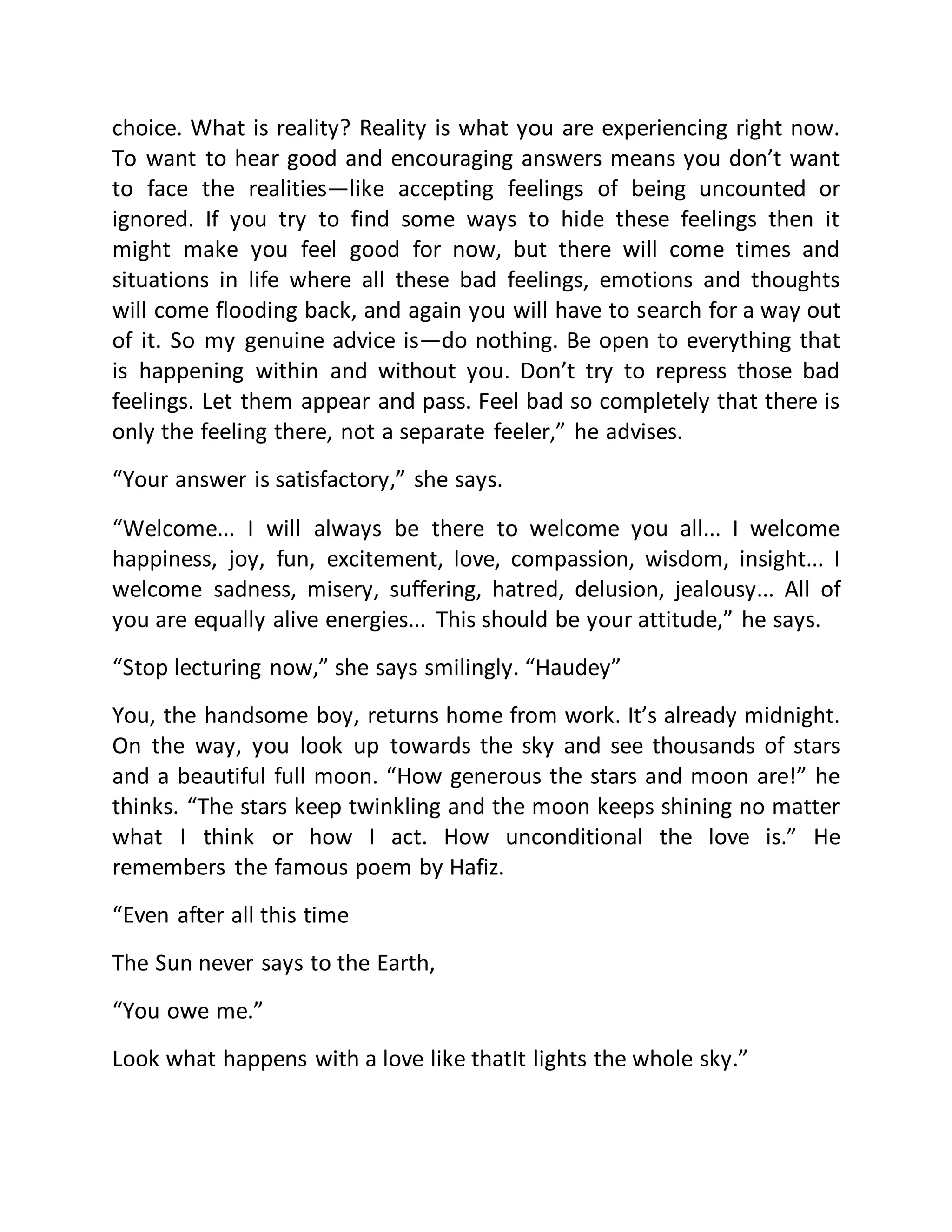 choice. What is reality? Reality is what you are experiencing right now. 
To want to hear good and encouraging answers means you don’t want 
to face the realities—like accepting feelings of being uncounted or 
ignored. If you try to find some ways to hide these feelings then it 
might make you feel good for now, but there will come times and 
situations in life where all these bad feelings, emotions and thoughts 
will come flooding back, and again you will have to search for a way out 
of it. So my genuine advice is—do nothing. Be open to everything that 
is happening within and without you. Don’t try to repress those bad 
feelings. Let them appear and pass. Feel bad so completely that there is 
only the feeling there, not a separate feeler,” he advises. 
“Your answer is satisfactory,” she says. 
“Welcome... I will always be there to welcome you all... I welcome 
happiness, joy, fun, excitement, love, compassion, wisdom, insight... I 
welcome sadness, misery, suffering, hatred, delusion, jealousy... All of 
you are equally alive energies... This should be your attitude,” he says. 
“Stop lecturing now,” she says smilingly. “Haudey” 
You, the handsome boy, returns home from work. It’s already midnight. 
On the way, you look up towards the sky and see thousands of stars 
and a beautiful full moon. “How generous the stars and moon are!” he 
thinks. “The stars keep twinkling and the moon keeps shining no matter 
what I think or how I act. How unconditional the love is.” He 
remembers the famous poem by Hafiz. 
“Even after all this time 
The Sun never says to the Earth, 
“You owe me.” 
Look what happens with a love like thatIt lights the whole sky.” 
 