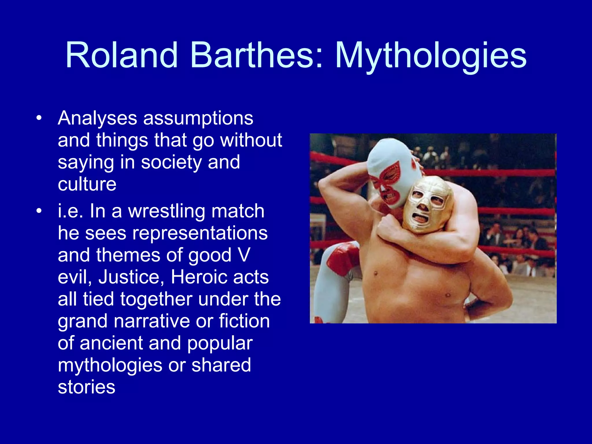 Roland Barthes: Mythologies Analyses assumptions and things that go without saying in society and culture i.e. In a wrestling match he sees representations and themes of good V evil, Justice, Heroic acts all tied together under the grand narrative or fiction of ancient and popular mythologies or shared stories  