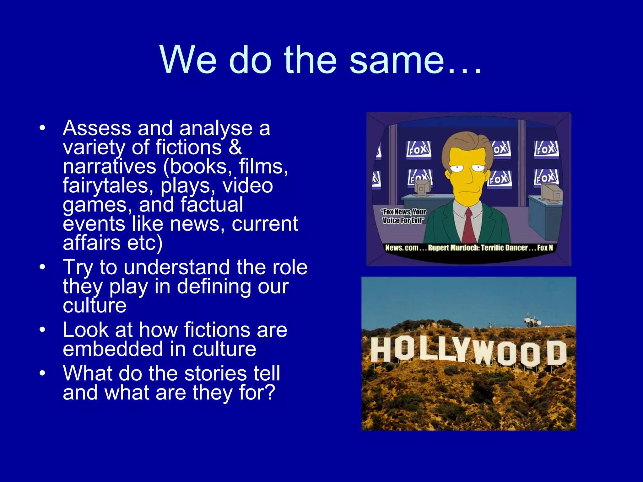 We do the same… Assess and analyse a variety of fictions & narratives (books, films, fairytales, plays, video games, and factual events like news, current affairs etc) Try to understand the role they play in defining our culture Look at how fictions are embedded in culture  What do the stories tell and what are they for?  