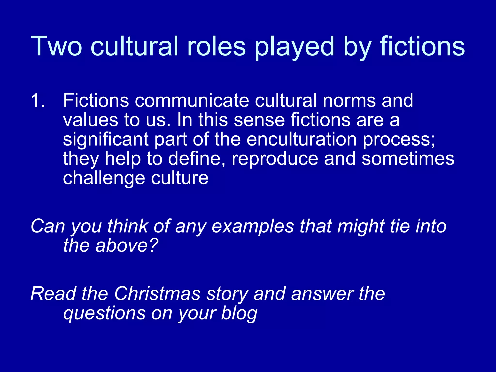 Two cultural roles played by fictions Fictions communicate cultural norms and values to us. In this sense fictions are a significant part of the enculturation process; they help to define, reproduce and sometimes challenge culture Can you think of any examples that might tie into the above? Read the Christmas story and answer the questions on your blog 