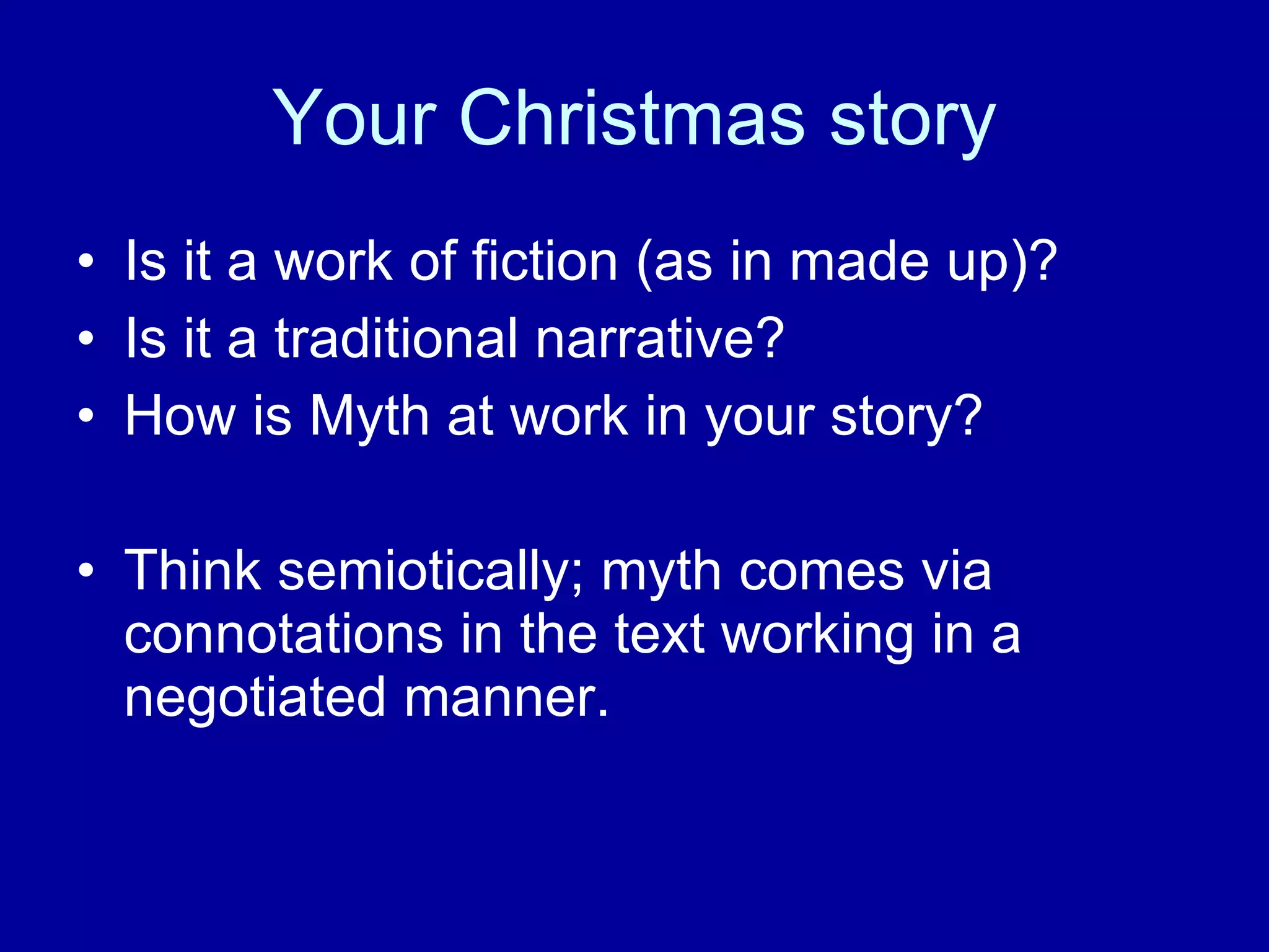 Your Christmas story Is it a work of fiction (as in made up)? Is it a traditional narrative? How is Myth at work in your story? Think semiotically; myth comes via connotations in the text working in a negotiated manner.  