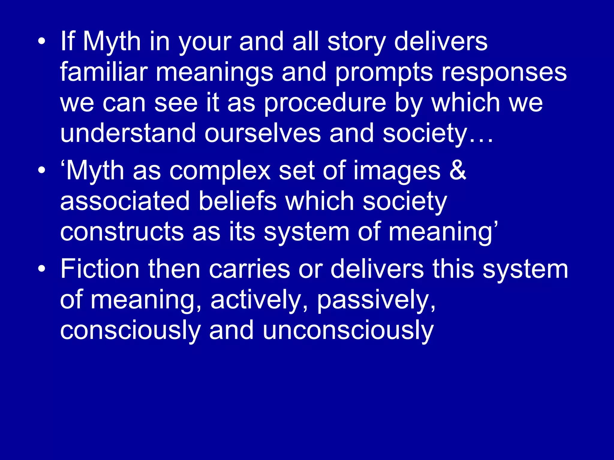 If Myth in your and all story delivers familiar meanings and prompts responses we can see it as procedure by which we understand ourselves and society… ‘Myth as complex set of images & associated beliefs which society constructs as its system of meaning’  Fiction then carries or delivers this system of meaning, actively, passively, consciously and unconsciously  