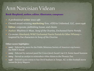 Book Shepherd, author, editor, illustrator, composer
 A professional writer since 1981
 Owned award-winning marketing firm, vIDEAn Unlimited, LLC, since 1996
 Editor: corporate, publishing house, and clients
 Author: Rhythms & Muse, Song of the Ocarina, Enchanted Faerie Portals
 Co-owner Absolutely Wild! Enchanted Faerie Portals & Other Whimsy—
inspired by Fae characters in Song of the Ocarina
Other career highlights:
 2007 – Selected by peers for the Public Relations Society of America's top honor:
the PERCY Award
 2005 – Selected by national panel for Crown Jewel Award: top U.S. home-based business
 2004 – Served as catalyst to reintroduce white rhinos to the Phoenix Zoo.
 1996 – Enticed 15,000 extras to Sun Devil Stadium in Tempe, AZ, to film football movie
scenes for Jerry Maguire
 