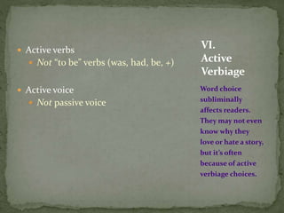  Active verbs
 Not “to be” verbs (was, had, be, +)
 Active voice
 Not passive voice
Word choice
subliminally
affects readers.
They may not even
know why they
love or hate a story,
but it’s often
because of active
verbiage choices.
VI.
Active
Verbiage
 
