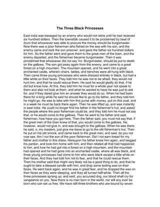 The Three Black Princesses

East india was besieged by an enemy who would not retire until he had received
six hundred dollars. Then the townsfolk caused it to be proclaimed by beat of
drum that whosoever was able to procure the money should be burgomaster.
Now there was a poor fisherman who fished on the sea with his son, and the
enemy came and took the son prisoner, and gave the father six hundred dollars
for him. So the father went and gave them to the great men of the town, and the
enemy departed, and the fisherman became burgomaster. Then it was
proclaimed that whosoever did not say 'mr. Burgomaster, should be put to death
on the gallows. The son got away again from the enemy, and came to a great
forest on a high mountain. The mountain opened, and he went into a great
enchanted castle, wherein chairs, tables, and benches were all hung with black.
Then came three young princesses who were dressed entirely in black, but had a
little white on their faces. They told him he was not to be afraid, they would not
hurt him, and that he could rescue them. He said he would gladly do that, if he
did but know how. At this, they told him he must for a whole year not speak to
them and also not look at them, and what he wanted to have he was just to ask
for, and if they dared give him an answer they would do so. When he had been
there for a long while he said he should like to go to his father, and they told him
he might go. He was to take with him this purse with money, put on this coat, and
in a week he must be back there again. Then he was lifted up, and was instantly
in east india. He could no longer find his father in the fisherman's hut, and asked
the people where the poor fisherman could be, and they told him he must not say
that, or he would come to the gallows. Then he went to his father and said,
fisherman, how have you got here. Then the father said, you must not say that, if
the great men of the town knew of that, you would come to the gallows. He,
however, would not give in, and was brought to the gallows. When he was there,
he said, o, my masters, just give me leave to go to the old fisherman's hut. Then
he put on his old smock, and came back to the great men, and said, do you not
now see. Am I not the son of the poor fisherman. Did I not earn bread for my
father and mother in this dress. Hereupon his father knew him again, and begged
his pardon, and took him home with him, and then related all that had happened
to him, and how he had got into a forest on a high mountain, and the mountain
had opened and he had gone into an enchanted castle, where all was black, and
three young princesses had come to him who were black except a little white on
their faces. And they had told him not to fear, and that he could rescue them.
Then his mother said that might very likely not be a good thing to do, and that he
ought to take a blessed candle with him, and drop some boiling wax on their
faces. He went back again, and he was in great fear, and he dropped the wax on
their faces as they were sleeping, and they all turned half-white. Then all the
three princesses sprang up, and said, you accursed dog, our blood shall cry for
vengeance on you. Now there is no man born in the world, nor will any ever be
born who can set us free. We have still three brothers who are bound by seven
 