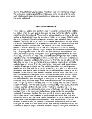 chains - they shall tear you to pieces. Then there was a loud shrieking all over
the castle, and he sprang out of the window, and broke his leg, and the castle
sank into the earth again, the mountain closed again, and no one knew where
the castle had stood.



                             The True Sweetheart

There was once upon a time a girl who was young and beautiful, but she had lost
her mother when she was quite a child, and her step-mother did all she could to
make the girl's life wretched. Whenever this woman gave her anything to do, she
worked at it indefatigably, and did everything that lay in her power. Still she could
not touch the heart of the wicked woman, she was never satisfied, it was never
enough. The harder the girl worked, the more work was put upon her, and all that
the woman thought of was how to weigh her down with still heavier burdens, and
make her life still more miserable. One day she said to her, here are twelve
pounds of feathers which you must pick, and if they are not done this evening,
you may expect a good beating. Do you imagine you are to idle away the whole
day. The poor girl sat down to the work, but tears ran down her cheeks as she
did so, for she saw plainly enough that it was quite impossible to finish the work
in one day. Whenever she had a little heap of feathers lying before her, and she
sighed or smote her hands together in her anguish, they flew away, and she had
to pick them up again, and begin her work anew. Then she put her elbows on the
table, laid her face in her two hands, and cried, is there no one, then, on God's
earth to have pity on me. Then she heard a low voice which said, be comforted,
my child, I have come to help you. The maiden looked up, and an old woman
was by her side. She took the girl kindly by the hand, and said, only tell me what
is troubling you. As she spoke so kindly, the girl told her of her miserable life, and
how one burden after another was laid upon her, and she never could get to the
end of the work which was given to her. If I have not done these feathers by this
evening, my step-mother will beat me, she has threatened she will, and I know
she keeps her word. Her tears began to flow again, but the good old woman said,
do not be afraid, my child, rest a while, and in the meantime I will look to your
work. The girl lay down on her bed, and soon fell asleep. The old woman seated
herself at the table with the feathers, and how they did fly off the quills, which she
scarcely touched with her withered hands. The twelve pounds were soon
finished, and when the girl awoke, great snow-white heaps were lying, piled up,
and everything in the room was neatly cleared away, but the old woman had
vanished. The maiden thanked God, and sat still till evening came, when the
step-mother came in and marveled to see the work completed. Just look, you
awkward creature, said she, what can be done when people are industrious, and
why could you not set about something else. There you sit with your hands
crossed. When she went out she said, the creature is worth more than her salt. I
must give her some work that is still harder. Next morning she called the girl, and
said there is a spoon for you. With that you must empty out the great pond which
 