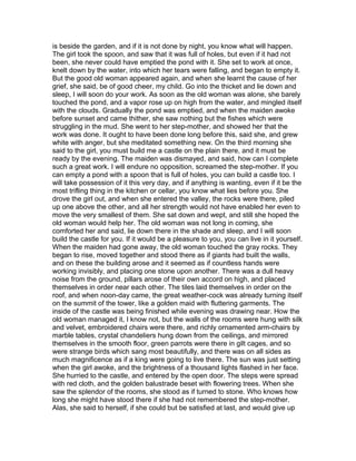 is beside the garden, and if it is not done by night, you know what will happen.
The girl took the spoon, and saw that it was full of holes, but even if it had not
been, she never could have emptied the pond with it. She set to work at once,
knelt down by the water, into which her tears were falling, and began to empty it.
But the good old woman appeared again, and when she learnt the cause of her
grief, she said, be of good cheer, my child. Go into the thicket and lie down and
sleep, I will soon do your work. As soon as the old woman was alone, she barely
touched the pond, and a vapor rose up on high from the water, and mingled itself
with the clouds. Gradually the pond was emptied, and when the maiden awoke
before sunset and came thither, she saw nothing but the fishes which were
struggling in the mud. She went to her step-mother, and showed her that the
work was done. It ought to have been done long before this, said she, and grew
white with anger, but she meditated something new. On the third morning she
said to the girl, you must build me a castle on the plain there, and it must be
ready by the evening. The maiden was dismayed, and said, how can I complete
such a great work. I will endure no opposition, screamed the step-mother. If you
can empty a pond with a spoon that is full of holes, you can build a castle too. I
will take possession of it this very day, and if anything is wanting, even if it be the
most trifling thing in the kitchen or cellar, you know what lies before you. She
drove the girl out, and when she entered the valley, the rocks were there, piled
up one above the other, and all her strength would not have enabled her even to
move the very smallest of them. She sat down and wept, and still she hoped the
old woman would help her. The old woman was not long in coming, she
comforted her and said, lie down there in the shade and sleep, and I will soon
build the castle for you. If it would be a pleasure to you, you can live in it yourself.
When the maiden had gone away, the old woman touched the gray rocks. They
began to rise, moved together and stood there as if giants had built the walls,
and on these the building arose and it seemed as if countless hands were
working invisibly, and placing one stone upon another. There was a dull heavy
noise from the ground, pillars arose of their own accord on high, and placed
themselves in order near each other. The tiles laid themselves in order on the
roof, and when noon-day came, the great weather-cock was already turning itself
on the summit of the tower, like a golden maid with fluttering garments. The
inside of the castle was being finished while evening was drawing near. How the
old woman managed it, I know not, but the walls of the rooms were hung with silk
and velvet, embroidered chairs were there, and richly ornamented arm-chairs by
marble tables, crystal chandeliers hung down from the ceilings, and mirrored
themselves in the smooth floor, green parrots were there in gilt cages, and so
were strange birds which sang most beautifully, and there was on all sides as
much magnificence as if a king were going to live there. The sun was just setting
when the girl awoke, and the brightness of a thousand lights flashed in her face.
She hurried to the castle, and entered by the open door. The steps were spread
with red cloth, and the golden balustrade beset with flowering trees. When she
saw the splendor of the rooms, she stood as if turned to stone. Who knows how
long she might have stood there if she had not remembered the step-mother.
Alas, she said to herself, if she could but be satisfied at last, and would give up
 
