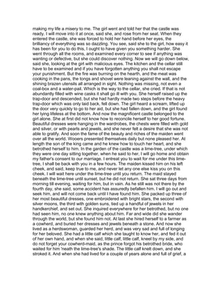 making my life a misery to me. The girl went and told her that the castle was
ready. I will move into it at once, said she, and rose from her seat. When they
entered the castle, she was forced to hold her hand before her eyes, the
brilliancy of everything was so dazzling. You see, said she to the girl, how easy it
has been for you to do this, I ought to have given you something harder. She
went through all the rooms, and examined every corner to see if anything was
wanting or defective, but she could discover nothing. Now we will go down below,
said she, looking at the girl with malicious eyes. The kitchen and the cellar still
have to be examined and if you have forgotten anything you shall not escape
your punishment. But the fire was burning on the hearth, and the meat was
cooking in the pans, the tongs and shovel were leaning against the wall, and the
shining brazen utensils all arranged in sight. Nothing was missing, not even a
coal-box and a water-pail. Which is the way to the cellar, she cried. If that is not
abundantly filled with wine casks it shall go ill with you. She herself raised up the
trap-door and descended, but she had hardly made two steps before the heavy
trap-door which was only laid back, fell down. The girl heard a scream, lifted up
the door very quickly to go to her aid, but she had fallen down, and the girl found
her lying lifeless at the bottom. And now the magnificent castle belonged to the
girl alone. She at first did not know how to reconcile herself to her good fortune.
Beautiful dresses were hanging in the wardrobes, the chests were filled with gold
and silver, or with pearls and jewels, and she never felt a desire that she was not
able to gratify. And soon the fame of the beauty and riches of the maiden went
over all the world. Wooers presented themselves daily but none pleased her. At
length the son of the king came and he knew how to touch her heart, and she
betrothed herself to him. In the garden of the castle was a lime-tree, under which
they were one day sitting together, when he said to her, I will go home and obtain
my father's consent to our marriage. I entreat you to wait for me under this lime-
tree, I shall be back with you in a few hours. The maiden kissed him on his left
cheek, and said, keep true to me, and never let any one else kiss you on this
cheek. I will wait here under the lime-tree until you return. The maid stayed
beneath the lime-tree until sunset, but he did not return. She sat three days from
morning till evening, waiting for him, but in vain. As he still was not there by the
fourth day, she said, some accident has assuredly befallen him. I will go out and
seek him, and will not come back until I have found him. She packed up three of
her most beautiful dresses, one embroidered with bright stars, the second with
silver moons, the third with golden suns, tied up a handful of jewels in her
handkerchief, and set out. She inquired everywhere for her betrothed, but no one
had seen him, no one knew anything about him. Far and wide did she wander
through the world, but she found him not. At last she hired herself to a farmer as
a cowherd, and buried her dresses and jewels beneath a stone. And now she
lived as a herdswoman, guarded her herd, and was very sad and full of longing
for her beloved. She had a little calf which she taught to know her, and fed it out
of her own hand, and when she said, little calf, little calf, kneel by my side, and
do not forget your cowherd-maid, as the prince forgot his betrothed bride, who
waited for him 'neath the lime-tree's shade. The little calf knelt down, and she
stroked it. And when she had lived for a couple of years alone and full of grief, a
 