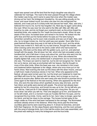 report was spread over all the land that the king's daughter was about to
celebrate her marriage. The road to the town passed through the village where
the maiden was living, and it came to pass that once when the maiden was
driving out her herd, the bridegroom traveled by. He was sitting proudly on his
horse, and never looked round, but when she saw him she recognized her
beloved, and it was just as if a sharp knife had pierced her heart. Alas, said she, I
believed him true to me, but he has forgotten me. Next day he again came along
the road. When he was near her she said to the little calf, little calf, little calf,
kneel by my side, and do not forget your cowherd-maid, as the prince forgot his
betrothed bride, who waited for him 'neath the lime-tree's shade. When he was
aware of the voice, he looked down and reined in his horse. He looked into the
girl's face and then put his hands before his eyes as if he were trying to
remember something, but he soon rode onwards and was out of sight. Alas, said
she, he no longer knows me. And her grief was ever greater. Soon after this a
great festival three days long was to be held at the king's court, and the whole
country was invited to it. Now will I try my last chance, thought the maiden, and
when evening came she went to the stone under which she had buried her
treasures. She took out the dress with the golden suns, put it on, and adorned
herself with the jewels. She let down her hair, which she had concealed under a
handkerchief, and it fell down in long curls about her, and thus she went into the
town, and in the darkness was observed by no one. When she entered the
brightly lighted hall, every one started back in amazement, but no one knew who
she was. The king's son went to meet her, but he did not recognize her. He led
her out to dance, and was so enchanted with her beauty, that he thought no
more of the other bride. When the feast was over, she vanished in the crowd,
and hastened before daybreak to the village, where she once more put on her
herd's dress. Next evening she took out the dress with the silver moons, and put
a half-moon made of precious stones in her hair. When she appeared at the
festival, all eyes were turned upon her, but the king's son hastened to meet her,
and filled with love for her, danced with her alone, and no longer so much as
glanced at anyone else. Before she went away she was forced to promise him to
come again to the festival on the last evening. When she appeared for the third
time, she wore the star-dress which sparkled at every step she took, and her
hair-ribbon and girdle were starred with jewels. The prince had already been
waiting for her for a long time, and forced his way up to her. Do but tell who you
are, said he, I feel just as if I had already known you a long time. Do you not
know what I did when you left me. Then she stepped up to him, and kissed him
on his left cheek, and in a moment it was as if scales fell from his eyes, and he
recognized the true bride. Come, said he to her, here I stay no longer, gave her
his hamd, and led her down to the carriage. The horses hurried away to the
magic castle as if the wind had been harnessed to the carriage. The illuminated
windows already shone in the distance. When they drove past the lime-tree,
countless glow-worms were swarming about it. It shook its branches, and sent
forth their fragrance. On the steps flowers were blooming, and the room echoed
with the song of strange birds, but in the hall the entire court was assembled, and
the priest was waiting to marry the bridegroom and the true bride.
 