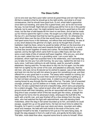 The Glass Coffin

Let no one ever say that a poor tailor cannot do great things and win high honors.
All that is needed is that he should go to the right smithy, and what is of most
consequence, that he should have good luck. A civil, smart tailor's apprentice
once went out traveling, and came into a great forest, and, as he did not know
the way, he lost himself. Night fell and nothing was left for him to do in this painful
solitude, but to seek a bed. He might certainly have found a good bed on the soft
moss, but the fear of wild beasts let him have no rest there, and at last he made
up his mind to spend the night in a tree. He sought out a high oak, climbed up to
the top of it, and thanked God that he had his goose with him, for otherwise the
wind which blew over the top of the tree would have carried him away. After he
had spent some hours in the darkness, not without fear and trembling, he saw at
a very short distance the glimmer of a light, and as he thought that a human
habitation might be there, where he would be better off than on the branches of a
tree, he got carefully down and went towards the light. It guided him to a small
hut that was woven together of reeds and rushes. He knocked boldly, the door
opened, and by the light which came forth he saw a little hoary old man who
wore a coat made of bits of colored stuff sewn together. Who are you, and what
do you want, asked the man in a grumbling voice. I am a poor tailor, he
answered, whom night has surprised here in the wilderness, and I earnestly beg
you to take me into your hut until morning. Go your way, replied the old man in a
surly voice, I will have nothing to do with tramps, seek for yourself a shelter
elsewhere. Having said this, he was about to slip into his hut again, but the tailor
held him so tightly by the corner of his coat, and pleaded so piteously, that the
old man, who was not so ill-natured as he wished to appear, was at last softened,
and took him into the hut with him where he gave him something to eat, and then
offered him a very good bed in a corner. The weary tailor needed no rocking, but
slept sweetly till morning, but even then would not have thought of getting up, if
he had not been aroused by a great noise. A violent sound of screaming and
roaring forced its way through the thin walls of the hut. The tailor, full of unwonted
courage, jumped up, put his clothes on in haste, and hurried out. Then close by
the hut, he saw a great black bull and a beautiful stag, which were just preparing
for a violent struggle. They rushed at each other with such extreme rage that the
ground shook with their trampling, and the air resounded with their cries. For a
long time it was uncertain which of the two would gain the victory, at length the
stag thrust his horns into his adversary's body, whereupon the bull fell to the
earth with a terrific roar, and was finished off by a few strokes from the stag. The
tailor, who had watched the fight with astonishment, was still standing there
motionless, when the stag in full career bounded up to him, and before he could
escape, caught him up on his great horns. He had not much time to collect his
thoughts, for it went in a swift race over stock and stone, mountain and valley,
wood and meadow. He held with both hands to the ends of the horns, and
resigned himself to his fate. It seemed to him just as if he were flying away. At
length the stag stopped in front of a wall of rock, and gently let the tailor down.
The tailor, more dead than alive, required some time to come to himself. When
 