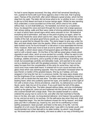 he had in some degree recovered, the stag, which had remained standing by
him, pushed its horns with such force against a door in the rock, that it sprang
open. Flames of fire shot forth, after which followed a great smoke, which hid the
stag from his sight. The tailor did not know what to do, or whither to turn, in order
to get out of this desert and back to human beings again. Whilst he was standing
thus undecided, a voice sounded out of the rock, which cried to him, enter
without fear, no evil shall befall you. He hesitated, but driven by a mysterious
force, he obeyed the voice and went through the iron-door into a large spacious
hall, whose ceiling, walls and floor were made of shining polished square stones,
on each of which were carved signs which were unknown to him. He looked at
everything full of admiration, and was on the point of going out again, when he
once more heard the voice which said to him, step on the stone which lies in the
middle of the hall, and great good fortune awaits you. His courage had already
grown so great that he obeyed the order. The stone began to give way under his
feet, and sank slowly down into the depths. When it was once more firm, and the
tailor looked round, he found himself in a hall which in size resembled the former.
Here, however, there was more to look at and to admire. Hollow places were cut
in the walls, in which stood vases of transparent glass and filled with colored
spirit or with a bluish vapor. On the floor of the hall two great glass chests stood
opposite to each other, which at once excited his curiosity. When he went to one
of them he saw inside it a handsome structure like a castle surrounded by farm-
buildings, stables and barns, and a quantity of other good things. Everything was
small, but exceedingly carefully and delicately made, and seemed to be carved
out by a dexterous hand with the greatest precision. He might not have turned
away his eyes from the consideration of this rarity for some time, had not the
voice once more made itself heard. It ordered him to turn round and look at the
glass chest which was standing opposite. How his admiration increased when he
saw therein a maiden of the greatest beauty. She lay as if asleep, and was
wrapped in her long fair hair as in a precious mantle. Her eyes were closely shut,
but the brightness of her complexion and a ribbon which her breathing moved to
and fro, left no doubt that she was alive. The tailor was looking at the beauty with
beating heart, when she suddenly opened her eyes, and started up at the sight of
him with a shock of joy. Divine providence, cried she, my deliverance is at hand.
Quick, quick, help me out of my prison. If you push back the bolt of this glass
coffin, then I shall be free. The tailor obeyed without delay, and she immediately
raised up the glass lid, came out and hastened into the corner of the hall, where
she covered herself with a large cloak. Then she seated herself on a stone,
ordered the young man to come to her, and after she had imprinted a friendly
kiss on his lips, she said, my long-desired deliverer, kind heaven has guided you
to me, and put an end to my sorrows. On the self-same day when they end, shall
your happiness begin. You are the husband chosen for me by heaven, and shall
pass your life in unbroken joy, loved by me, and rich to overflowing in every
earthly possession. Seat yourself, and listen to the story of my life. I am the
daughter of a rich count. My parents died when I was still in my tender youth, and
recommended me in their last will to my elder brother, by whom I was brought
up. We loved each other so tenderly, and were so alike in our way of thinking and
 