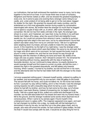 our inclinations, that we both embraced the resolution never to marry, but to stay
together to the end of our lives. In our house there was no lack of company.
Neighbors and friends visited us often, and we showed the greatest hospitality to
every one. So it came to pass one evening that a stranger came riding to our
castle, and, under pretext of not being able to get on to the next place, begged
for shelter for the night. We granted his request with ready courtesy, and he
entertained us in the most agreeable manner during supper by conversation
intermingled with stories. My brother liked the stranger so much that he begged
him to spend a couple of days with us, to which, after some hesitation, he
consented. We did not rise from table until late in the night, the stranger was
shown to a room, and I hastened, as I was tired, to lay my limbs in my soft bed.
Hardly had I fallen off to sleep, when the sound of faint and delightful music
awoke me. As I could not conceive from whence it came, I wanted to summon
my waiting-maid who slept in the next room, but to my astonishment I found that
speech was taken away from me by an unknown force. I felt as if a nightmare
were weighing down my breast, and was unable to make the very slightest
sound. In the meantime, by the light of my night-lamp, I saw the stranger enter
my room through two doors which were fast bolted. He came to me and said, that
by magic arts which were at his command, he had caused the lovely music to
sound in order to awaken me, and that he now forced his way through all
fastenings with the intention of offering his hand and heart. My dislike of his
magic arts was so great, however, that I refused to answer him. He remained for
a time standing without moving, apparently with the idea of waiting for a
favorable decision, but as I continued to keep silence, he angrily declared he
would revenge himself and find means to punish my pride, and left the room. I
passed the night in the greatest disquietude, and fell asleep only towards
morning. When I awoke, I hurried to my brother, but did not find him in his room,
and the attendants told me that he had ridden forth with the stranger to the chase
at daybreak.

I at once suspected nothing good. I dressed myself quickly, ordered my palfrey to
be saddled, and accompanied only by one servant, rode full gallop to the forest.
The servant fell with his horse, and could not follow me, for the horse had broken
its foot. I pursued my way without halting, and in a few minutes I saw the stranger
coming towards me with a beautiful stag which he led by a cord. I asked him
where he had left my brother, and how he had come by this stag, out of whose
great eyes I saw tears flowing. Instead of answering me, he began to laugh
loudly. I fell into a great rage at this, pulled out a pistol and discharged it at the
monster, but the ball rebounded from his breast and went into my horse's head. I
fell to the ground, and the stranger muttered some words which deprived me of
consciousness. When I came to my senses again I found myself in this
underground cave in a glass coffin. The magician appeared once again, and said
he had changed my brother into a stag, my castle with all that belonged to it,
diminished in size by his arts, he had shut up in the other glass chest, and my
people, who were all turned into smoke, he had confined in glass bottles. He told
me that if I would now comply with his wish, it would be an easy thing for him to
 