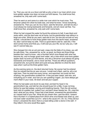 he. Then you can do us a favor and tell us why a tree in our town which once
bore golden apples now does not even put forth leaves. You shall know that,
answered he, only wait until I come back.

Then he went on and came to a wide river over which he must cross. The
ferryman asked him what his trade was, and what he knew. I know everything,
answered he. Then you can do me a favor, said the ferryman, and tell me why I
must always be rowing backwards and forwards, and am never set free. You
shall know that, answered he, only wait until I come back.

When he had crossed the water he found the entrance to hell. It was black and
sooty within, and the devil was not at home, but his grandmother was sitting in a
large arm-chair. What do you want, said she to him, but she did not look so very
wicked. I should like to have three golden hairs from the devil's head, answered
he, else I cannot keep my wife. That is a good deal to ask for, said she, if the
devil comes home and finds you, it will cost you your life, but as I pity you, I will
see if I cannot help you.

She changed him into an ant and said, creep into the folds of my dress, you will
be safe there. Yes, answered he, so far, so good, but there are three things
besides that I want to know - why a fountain which once flowed with wine has
become dry, and no longer gives even water, why a tree which once bore golden
apples does not even put forth leaves, and why a ferryman must always be going
backwards and forwards, and is never set free. Those are difficult questions,
answered she, but just be silent and quiet and pay attention to what the devil
says when I pull out the three golden hairs.

As the evening came on, the devil returned home. No sooner had he entered
than he noticed that the air was not pure. I smell man's flesh, said he, all is not
right here. Then he pried into every corner, and searched, but could not find
anything. His grandmother scolded him. It has just been swept, said she, and
everything put in order, and now you are upsetting it again, you have always got
man's flesh in your nose. Sit down and eat your supper.

When he had eaten and drunk he was tired, and laid his head in his
grandmother's lap, and told her she should louse him a little. It was not long
before he was fast asleep, snoring and breathing heavily. Then the old woman
took hold of a golden hair, pulled it out, and laid it down beside her. Oh, cried the
devil, what are you doing. I have had a bad dream, answered the grandmother,
so I seized hold of your hair. What did you dream then, said the devil. I dreamt
that a fountain in a market-place from which wine once flowed was dried up, and
not even water would flow out of it - what is the cause of it. Oh, ho, if they did but
know it, answered the devil, there is a toad sitting under a stone in the well - if
they killed it, the wine would flow again.
 