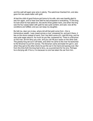 and the well will again give wine in plenty. The watchman thanked him, and also
gave him two asses laden with gold.

At last the child of good fortune got home to his wife, who was heartily glad to
see him again, and to hear how well he had prospered in everything. To the king
he took what he had asked for, the devil's three golden hairs, and when the king
saw the four asses laden with gold he was quite content, and said, now all the
conditions are fulfilled, and you can keep my daughter.

But tell me, dear son-in-law, where did all that gold come from - this is
tremendous wealth. I was rowed across a river, answered he, and got it there, it
lies on the shore instead of sand. Can I too fetch some of it, said the king, and he
was quite eager about it. As much as you like, answered he. There is a ferryman
on the river, let him ferry you over, and you can fill your sacks on the other side.
The greedy king set out in all haste, and when he came to the river he beckoned
to the ferryman to put him across. The ferryman came and bade him get in, and
when they got to the other shore he put the oar in his hand and sprang over. But
from this time forth the king had to ferry, as a punishment for his sins. Perhaps
he is ferrying still. If he is, it is because no one has taken the oar from him.
 