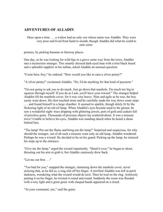 ADVENTURES OF ALLADIN

  Once upon a time . . . a widow had an only son whose name was Aladdin. They were
        very poor and lived from hand to mouth, though Aladdin did what he could to
                                          earn some

pennies, by picking bananas in faraway places.

One day, as he was looking for wild figs in a grove some way from the town, Aladdin
met a mysterious stranger. This smartly dressed dark-eyed man with a trim black beard
and a splendid sapphire in his turban, asked Aladdin an unusual question:

"Come here, boy," he ordered. "How would you like to earn a silver penny?"

"A silver penny!" exclaimed Aladdin. "Sir, I'd do anything for that kind of payment."

"I'm not going to ask you to do much. Just go down that manhole. I'm much too big to
squeeze through myself. If you do as I ask, you'll have your reward." The stranger helped
Aladdin lift the manhole cover, for it was very heavy. Slim and agile as he was, the boy
easily went down. His feet touched stone and he carefully made his way down some steps
. . . and found himself in a large chamber. It seemed to sparkle, though dimly lit by the
flickering light of an old oil lamp. When Aladdin's eyes became used to the gloom, he
saw a wonderful sight: trees dripping with glittering jewels, pots of gold and caskets full
of priceless gems. Thousands of precious objects lay scattered about. It was a treasure
trove! Unable to believe his eyes, Aladdin was standing dazed when he heard a shout
behind him.

"The lamp! Put out the flame and bring me the lamp!" Surprised and suspicious, for why
should the stranger, out of all such a treasure want only an old lamp, Aladdin wondered.
Perhaps he was a wizard. He decided to be on his guard. Picking up the lamp, he retraced
his steps up to the entrance.

"Give me the lamp," urged the wizard impatiently. "Hand it over," he began to shout,
thrusting out his arm to grab it, but Aladdin cautiously drew back.

"Let me out first . . ."

"Too bad for you," snapped the stranger, slamming down the manhole cover, never
noticing that, as he did so, a ring slid off his finger. A terrified Aladdin was left in pitch
darkness, wondering what the wizard would do next. Then he trod on the ring. Aimlessly
putting it on his finger, he twisted it round and round. Suddenly the room was flooded
with a rosy light and a great genie with clasped hands appeared on a cloud.

"At your command, sire," said the genie.
 