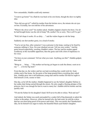 Now astoundede, Aladdin could only stammer:

"I want to go home!" In a flash he was back in his own home, though the door wa tightly
shut.

"How did you get in?" called his mother from the kitchen stove, the minute she set eyes
on him. Excitedly, her son told her of his adventures.

"Where's the silver coin?" his mother asked. Aladdin clapped a hand to his brow. For all
he had brought home was the old oil lamp "Oh, mother! I'm so sorry. This is all I've got."

"Well, let's hope it works. It's so dirty . . ." and the widow began to rub the lamp.

Suddenly out shot another genie, in a cloud of smoke.

"You've set me free, after centuries! I was a prisoner in the lamp, waiting to be freed by
someone rubbing it. Now, I'm your obedient servant. Tell me your wishes." And the
genie bowed respectfully, awaiting Aladdin's orders. The boy and his mother gaped
wordlessly at this incredible apparition, then the genie said with a hint of impatience in
his voice.

"I'm here at your command. Tell me what you want. Anything you like!" Aladdin gulped,
then said:

"Bring us . . . bring . . ." His mother not having yet begun to cook the dinner, went on to
say: ". . . a lovely big meal."

From that day on, the widow and her son had everything they could wish for: food,
clothes and a fine home, for the genie of the lamp granted them everything they asked
him. Aladdin grew into a tall handsome young man and his mother felt that he ought to
find himself a wife, sooner or later.

One day, as he left the market, Aladdin happened to see the Sultan's daughter Halima in
her sedan chair being carried through the streets. He only caught a fleeting glimpse of the
princess, but it was enough for him to want to marry her. Aladdin told his mother and she
quickly said:

"I'll ask the Sultan for his daughter's hand. He'll never be able to refuse. Wait and see!"

And indeed, the Sultan was easily persuaded by a casket full of big diamonds to admit the
widow to the palace. However, when he learned why she had come, he told the widow
that her son must bring proof of his power and riches. This was mostly the Chamberlain's
idea, for he himself was eager to marry the beautiful black-eyed Sultan's daughter.
 