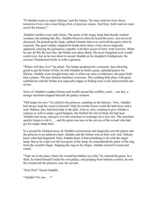 "If Aladdin wants to marry Halima,' said the Sultan, "he must send me forty slaves
tomorrow.Every slave must bring a box of precious stones. And forty Arab warriors must
escort the treasure."

Aladdin's mother went sadly home. The genie of the magic lamp had already worked
wonders, but nothing like this. Aladdin however,when he heard the news, was not at all
dismayed. He picked up the lamp, rubbed it harder than ever and told the genie what he
required. The genie simply clapped his hands three times. Forty slaves magically
appeared, carrying the gemstones, together with their escort of forty Arab warriors. When
he saw all thls the next day, the Sultan was taken aback. He never imagined such wealth
could exist. Just as he was about to accept Aladdin as his daughter's bridegroom, the
envious Chamberlain broke in with a question.

"Where wlll they live?" he asked. The Sultan pondered for a moment, then allowlng
greed to get the better of hlm, he told Aladdin to build a great, splendid palace for
Halima. Aladdin went straight home and, in what was once a wilderness, the genie built
him a palace. The last obstacle had been overcome. The wedding tbok place with great
celebrations and the Sultan was especially happy at finding such a rich and powerful son-
in-law.

News of Aladdin's sudden fortune and wealth spread like wildfire, until.... one day, a
strange merchant stopped beneath the palace window.

"Old lamps for new," he called to the princess, standing on the balcony. Now, Aladdin
had always kept his secret to himself. Only his mother knew it and she had never told a
soul. Halima, alas, had been kept in the dark. And so, now, wanting to give Alladin a
surprise as well as make a good bargain, she fetched the old oil lamp she had seen
Aladdin tuck away, and gave it to the merchant in exchange for a new one. The merchant
quickly began to rub it . . . and the genie was now at the service of the wizard who had
got his magic lamp back.

In a second he whisked away all Aladdin's possessions and magically sent the palace and
the princess to an unknown land. Aladdin and the Sultan were at their wits' end. Nobody
knew what had happened. Only Aladdin knew it had something to do with the magic
lamp. But as he wept over the lost genie of the lamp, he remembered the genie of the ring
from the wizard's finger. Slipping the ring on his finger, Aladdin twisted it round and
round.

"Take me to the place where the wizard has hidden my wife," he ordered the genie. In a
flash, he found himself inside his own palace, and peeping from behind a curtain, he saw
the wizard and the princess, now his servant.

"Psst! Psst!" hissed Aladdin.

"Aladdin! It's you . . .!"
 