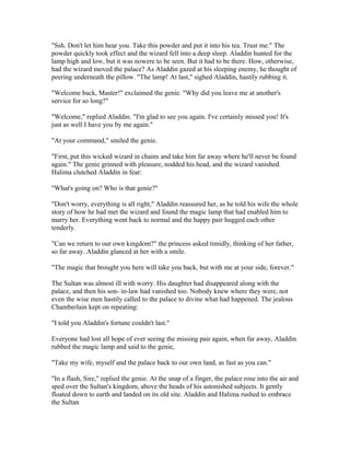 "Ssh. Don't let him hear you. Take this powder and put it into his tea. Trust me." The
powder quickly took effect and the wizard fell into a deep sleep. Aladdin hunted for the
lamp high and low, but it was nowere to be seen. But it had to be there. How, otherwise,
had the wizard moved the palace? As Aladdin gazed at his sleeping enemy, he thought of
peering underneath the pillow. "The lamp! At last," sighed Aladdin, hastily rubbing it.

"Welcome back, Master!" exclaimed the genie. "Why did you leave me at another's
service for so long?"

"Welcome," replied Aladdin. "I'm glad to see you again. I've certainly missed you! It's
just as well I have you by me again."

"At your command," smiled the genie.

"First, put this wicked wizard in chains and take him far away where he'll never be found
again." The genie grinned with pleasure, nodded his head, and the wizard vanished.
Halima clutched Aladdin in fear:

"What's going on? Who is that genie?"

"Don't worry, everything is all right," Aladdin reassured her, as he told his wife the whole
story of how he had met the wizard and found the magic lamp that had enabled him to
marry her. Everything went back to normal and the happy pair hugged each other
tenderly.

"Can we return to our own kingdom?" the princess asked timidly, thinking of her father,
so far away. Aladdin glanced at her with a smile.

"The magic that brought you here will take you back, but with me at your side, forever."

The Sultan was almost ill with worry. His daughter had disappeared along with the
palace, and then his son- in-law had vanished too. Nobody knew where they were, not
even the wise men hastily called to the palace to divine what had happened. The jealous
Chamberlain kept on repeating:

"I told you Aladdin's fortune couldn't last."

Everyone had lost all hope of ever seeing the missing pair again, when far away, Aladdin
rubbed the magic lamp and said to the genie,

"Take my wife, myself and the palace back to our own land, as fast as you can."

"In a flash, Sire," replied the genie. At the snap of a finger, the palace rose into the air and
sped over the Sultan's kingdom, above the heads of his astonished subjects. It gently
floated down to earth and landed on its old site. Aladdin and Halima rushed to embrace
the Sultan
 