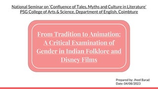From Tradition to Animation:
A Critical Examination of
Gender in Indian Folklore and
Disney Films
Prepared by: Jheel Barad
Date: 04/08/2023
National Seminar on ‘Confluence of Tales, Myths and Culture in Literature’
PSG College of Arts & Science, Department of English, Coimbture
 