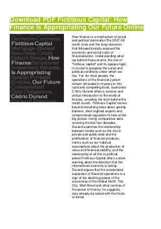 Download PDF Fictitious Capital: How
Finance Is Appropriating Our Future Online
How finance is a mechanism of social
and political dominationThe 2007-08
credit crisis and the long recession
that followed brutally exposed the
economic and social costs of
financialization. Understanding what
lay behind these events, the rise of
"fictitious capital" and its opaque logic,
is crucial to grasping the social and
political conditions under which we
live. Yet, for most people, the
operations of the financial system
remain shrouded in mystery.In this
lucid and compelling book, economist
C?dric Durand offers a concise and
critical introduction to the world of
finance, unveiling the truth behind the
credit crunch. Fictitious Capital moves
beyond moralizing tales about greedy
bankers, short-sighted experts and
compromised regulators to look at the
big picture. Using comparative data
covering the last four decades,
Durand examines the relationship
between trends such as the rise in
private and public debt and the
proliferation of financial products;
norms such as our habitual
assumptions about the production of
value and financial stability; and the
relationship of all this to political
power.Fictitious Capital offers a stark
warning about the direction that the
international economy is taking.
Durand argues that the accelerated
expansion of financial operations is a
sign of the declining power of the
economies of the Global North. The
City, Wall Street and other centres of
the power of money, he suggests,
may already be caked with the frosts
of winter.
 