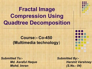 Fractal Image
Compression Using
Quadtree Decomposition
Course:- Co-450
(Multimedia technology)
Submitted By:-
Harshit Varshney
(S.No.- 04)
Submitted To:-
Md. Asraful Haque
Mohd. Imran
 