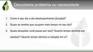 Descoberta problema ou necessidade
1. Como é seu dia a dia desempenhando [função]?
2. Quais as tarefas que ocupam mais tempo no seu dia?
3. Quais situações você passa por isso? Quanto tempo demora pra
resolver? Quanto tempo demora a solução em si?
 