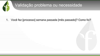 Validação problema ou necessidade
1. Você fez [processo] semana passada [mês passado]? Como foi?
 