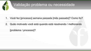 Validação problema ou necessidade
1. Você fez [processo] semana passada [mês passado]? Como foi?
2. Quão motivado você está quando está resolvendo / melhorando
[problema / processo]?
 