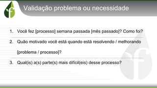 Validação problema ou necessidade
1. Você fez [processo] semana passada [mês passado]? Como foi?
2. Quão motivado você está quando está resolvendo / melhorando
[problema / processo]?
3. Qual(is) a(s) parte(s) mais difícil(eis) desse processo?
 