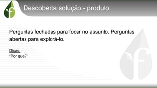 Descoberta solução - produto
Perguntas fechadas para focar no assunto. Perguntas
abertas para explorá-lo.
Dicas:
“Por que?”
 