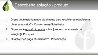 Descoberta solução - produto
1. O que você está fazendo atualmente para resolver este problema /
obter esse valor? - Concorrentes/Substitutos
2. O que você gosta/não gosta sobre [produto concorrente ou
solução]? Por que?
3. Quanto você paga atualmente? - Precificação
 