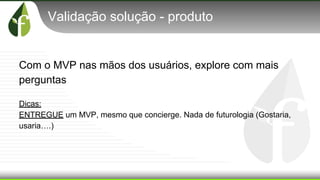 Validação solução - produto
Com o MVP nas mãos dos usuários, explore com mais
perguntas
Dicas:
ENTREGUE um MVP, mesmo que concierge. Nada de futurologia (Gostaria,
usaria….)
 