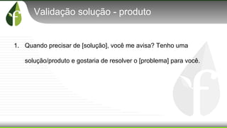 Validação solução - produto
1. Quando precisar de [solução], você me avisa? Tenho uma
solução/produto e gostaria de resolver o [problema] para você.
 