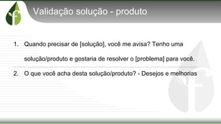 Validação solução - produto
1. Quando precisar de [solução], você me avisa? Tenho uma
solução/produto e gostaria de resolver o [problema] para você.
2. O que você acha desta solução/produto? - Desejos e melhorias
 