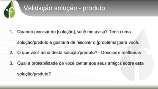 Validação solução - produto
1. Quando precisar de [solução], você me avisa? Tenho uma
solução/produto e gostaria de resolver o [problema] para você.
2. O que você acha desta solução/produto? - Desejos e melhorias
3. Qual a probabilidade de você contar aos seus amigos sobre esta
solução/produto?
 