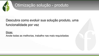 Otimização solução - produto
Descubra como evoluir sua solução produto, uma
funcionalidade por vez
Dicas:
Anote todas as melhorias, trabalhe nas mais requisitadas
 