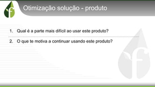 Otimização solução - produto
1. Qual é a parte mais difícil ao usar este produto?
2. O que te motiva a continuar usando este produto?
 