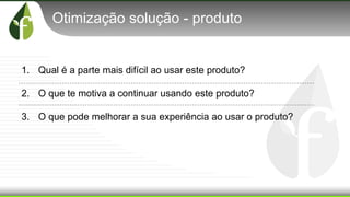 Otimização solução - produto
1. Qual é a parte mais difícil ao usar este produto?
2. O que te motiva a continuar usando este produto?
3. O que pode melhorar a sua experiência ao usar o produto?
 