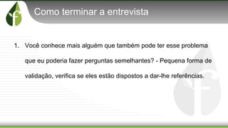 Como terminar a entrevista
1. Você conhece mais alguém que também pode ter esse problema
que eu poderia fazer perguntas semelhantes? - Pequena forma de
validação, verifica se eles estão dispostos a dar-lhe referências.
 