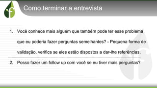 Como terminar a entrevista
1. Você conhece mais alguém que também pode ter esse problema
que eu poderia fazer perguntas semelhantes? - Pequena forma de
validação, verifica se eles estão dispostos a dar-lhe referências.
2. Posso fazer um follow up com você se eu tiver mais perguntas?
 