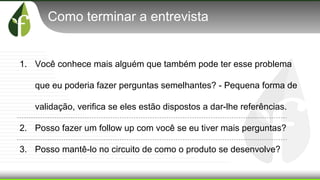 Como terminar a entrevista
1. Você conhece mais alguém que também pode ter esse problema
que eu poderia fazer perguntas semelhantes? - Pequena forma de
validação, verifica se eles estão dispostos a dar-lhe referências.
2. Posso fazer um follow up com você se eu tiver mais perguntas?
3. Posso mantê-lo no circuito de como o produto se desenvolve?
 