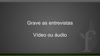 Grave as entrevistas
Vídeo ou áudio
 