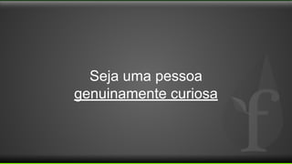 Seja uma pessoa
genuinamente curiosa
 