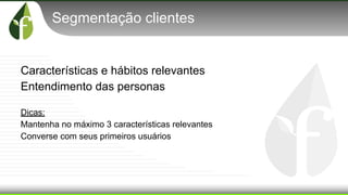 Segmentação clientes
Características e hábitos relevantes
Entendimento das personas
Dicas:
Mantenha no máximo 3 características relevantes
Converse com seus primeiros usuários
 