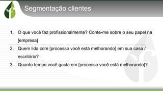 Segmentação clientes
1. O que você faz profissionalmente? Conte-me sobre o seu papel na
[empresa]
2. Quem lida com [processo você está melhorando] em sua casa /
escritório?
3. Quanto tempo você gasta em [processo você está melhorando]?
 