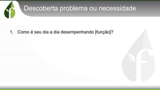 Descoberta problema ou necessidade
1. Como é seu dia a dia desempenhando [função]?
 