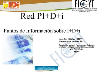 Red PI+D+i
Puntos de Información sobre I+D+i
                       Inés Rey Hidalgo – FICYT
                       Llanera, 6 de Junio de 2012

                       Fundación para el Fomento en Asturias
                       de la Investigación Científica Aplicada
                                   y la Tecnología
                                       FICYT
 