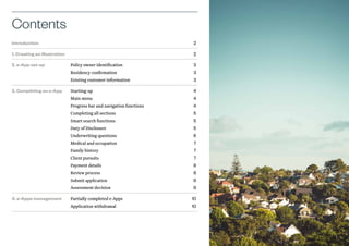 Introduction		 2
1. Creating an illustration		 2
2. e-App set-up	 Policy owner identification	 3 		
Residency confirmation	 3 		
Existing customer information	 3
3. Completing an e-App	 Starting-up	 4 		
Main menu	 4 		
Progress bar and navigation functions	 4 		
Completing all sections	 5 		
Smart search functions	 5 		
Duty of Disclosure	 5 		
Underwriting questions	 6 		
Medical and occupation	 7 		
Family history	 7 		
Client pursuits	 7 		
Payment details	 8 		
Review process	 8 		
Submit application	 9 		
Assessment decision	 9
4. e-Apps management	 Partially completed e-Apps	 10 		
Application withdrawal	 10
Contents
1
 