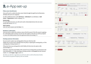3
Policy owner identification
First you’ll need to confirm the policy owner details brought through from the illustration.
All fields will need to be completed.
To add an additional owner, click Add Owner - Individual for an individual, or Add
Owner - Organisation to add a company (2A).
Relationship
For each additional owner, you will need to add a relationship between the new owner
and the life assured (2B) (2C).
Mail recipient
Select the mail recipient and click Next (2D).
Residency confirmation
Next you need to confirm the residency status of the life assured. If the life assured is applying
for a nib health product and does not meet the nib residency rules then you will be prompted
to remove the health products from the application before proceeding (2E).
Existing customer information
You now need to capture any existing policies that your client has with
Fidelity Life. You also need to identify if the new policy is replacing the existing policy, or if the
existing policy is being retained (2F).
If they don’t have any existing policies with Fidelity Life then leave the option as No
and click Next (2F).
Otherwise e-App will search Fidelity Life’s systems for any existing client records based on the
client information (2G). After selecting an existing customer or No match from the returned
results (2H), click Begin e-App to start (2I).
NB: After you click the e-App button you will not be able to edit the illustration further.
This includes the payment frequency and cover details.
2.e-Appset-up
(2A)
(2B)
(2C)
(2D)
(2E)
(2F)
(2H)
(2I)
(2G)
 